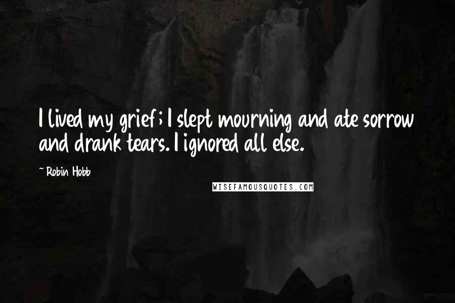 Robin Hobb Quotes: I lived my grief; I slept mourning and ate sorrow and drank tears. I ignored all else.