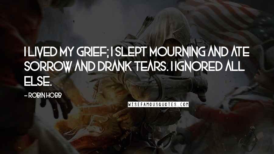 Robin Hobb Quotes: I lived my grief; I slept mourning and ate sorrow and drank tears. I ignored all else.