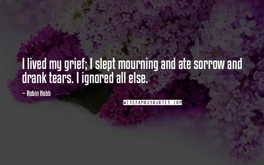 Robin Hobb Quotes: I lived my grief; I slept mourning and ate sorrow and drank tears. I ignored all else.