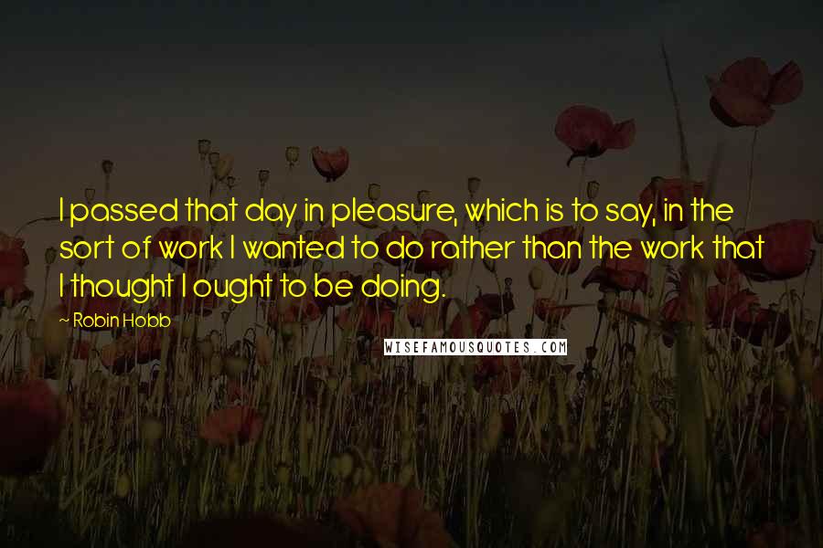 Robin Hobb Quotes: I passed that day in pleasure, which is to say, in the sort of work I wanted to do rather than the work that I thought I ought to be doing.