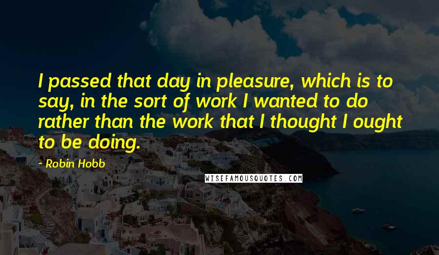 Robin Hobb Quotes: I passed that day in pleasure, which is to say, in the sort of work I wanted to do rather than the work that I thought I ought to be doing.