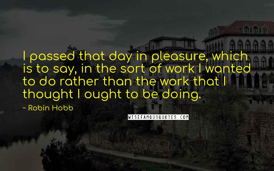 Robin Hobb Quotes: I passed that day in pleasure, which is to say, in the sort of work I wanted to do rather than the work that I thought I ought to be doing.