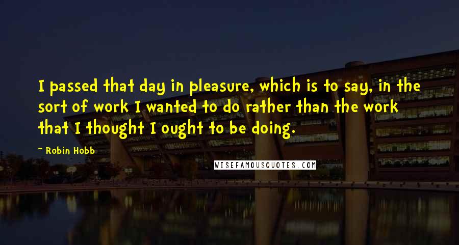 Robin Hobb Quotes: I passed that day in pleasure, which is to say, in the sort of work I wanted to do rather than the work that I thought I ought to be doing.