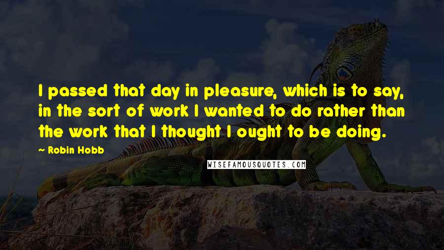 Robin Hobb Quotes: I passed that day in pleasure, which is to say, in the sort of work I wanted to do rather than the work that I thought I ought to be doing.