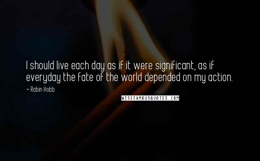 Robin Hobb Quotes: I should live each day as if it were significant, as if everyday the fate of the world depended on my action.