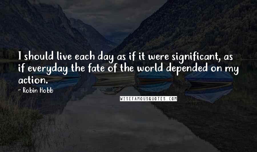 Robin Hobb Quotes: I should live each day as if it were significant, as if everyday the fate of the world depended on my action.