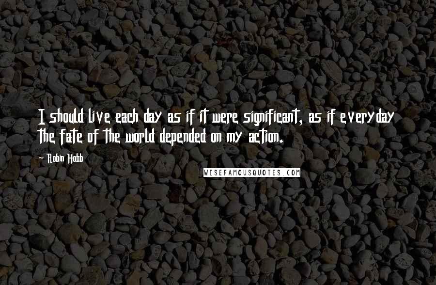 Robin Hobb Quotes: I should live each day as if it were significant, as if everyday the fate of the world depended on my action.