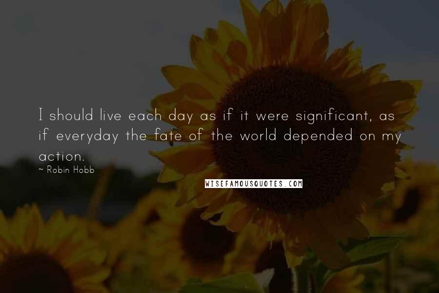 Robin Hobb Quotes: I should live each day as if it were significant, as if everyday the fate of the world depended on my action.