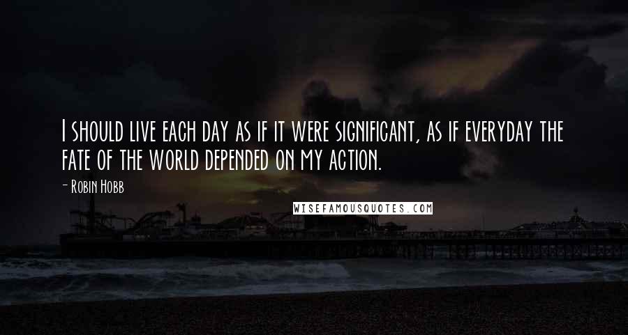 Robin Hobb Quotes: I should live each day as if it were significant, as if everyday the fate of the world depended on my action.