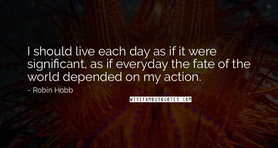 Robin Hobb Quotes: I should live each day as if it were significant, as if everyday the fate of the world depended on my action.