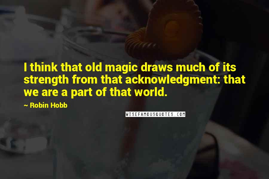 Robin Hobb Quotes: I think that old magic draws much of its strength from that acknowledgment: that we are a part of that world.