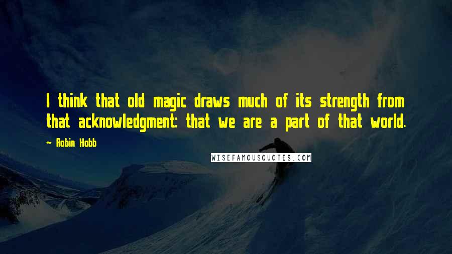 Robin Hobb Quotes: I think that old magic draws much of its strength from that acknowledgment: that we are a part of that world.