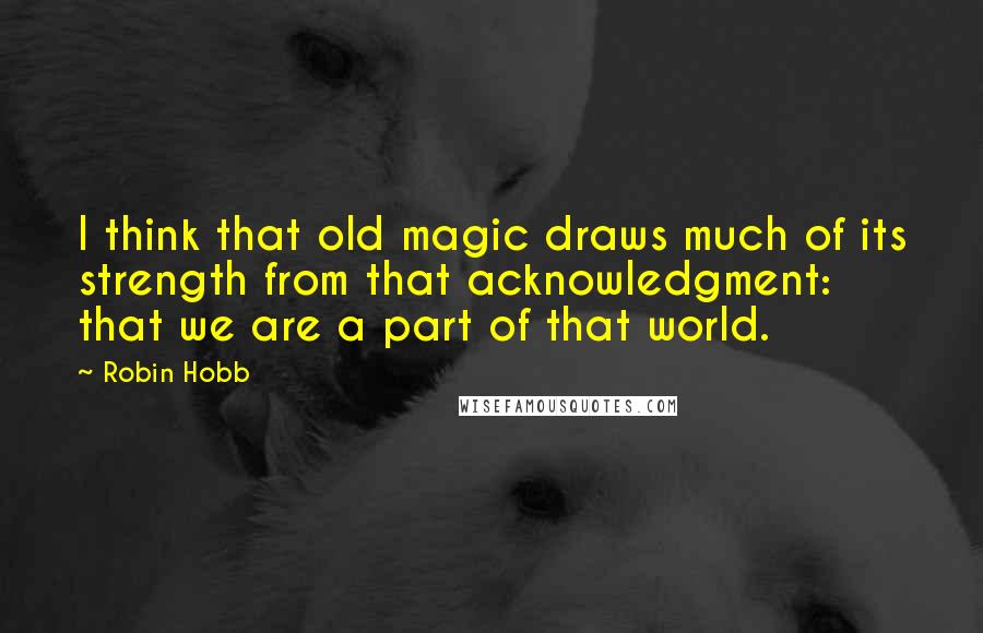 Robin Hobb Quotes: I think that old magic draws much of its strength from that acknowledgment: that we are a part of that world.