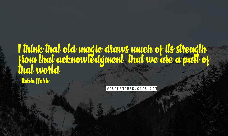 Robin Hobb Quotes: I think that old magic draws much of its strength from that acknowledgment: that we are a part of that world.