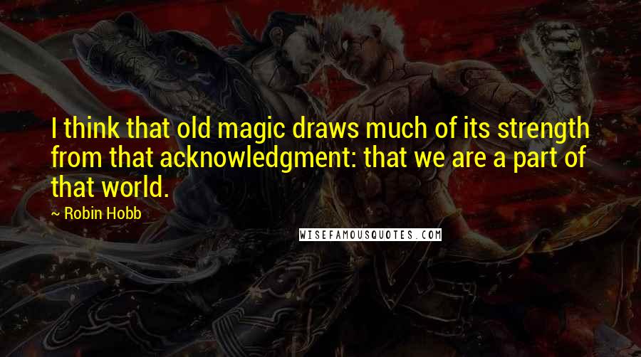 Robin Hobb Quotes: I think that old magic draws much of its strength from that acknowledgment: that we are a part of that world.