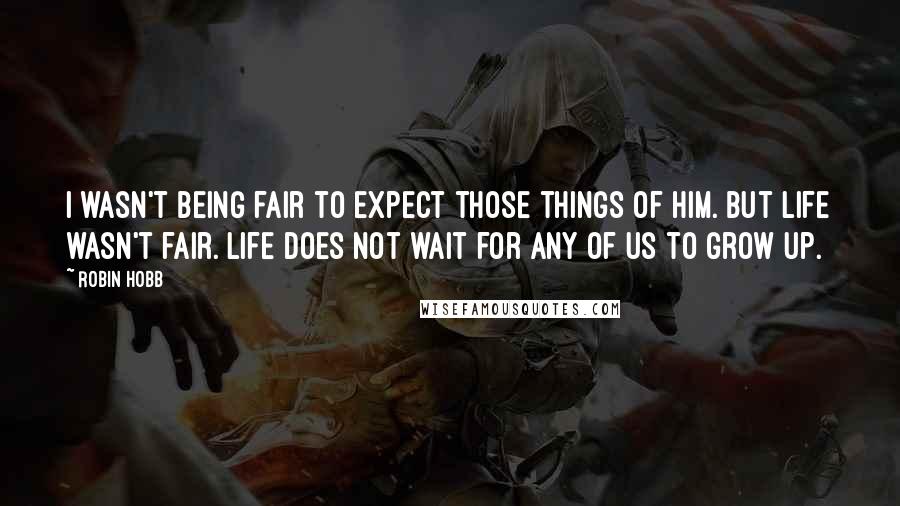 Robin Hobb Quotes: I wasn't being fair to expect those things of him. But life wasn't fair. Life does not wait for any of us to grow up.