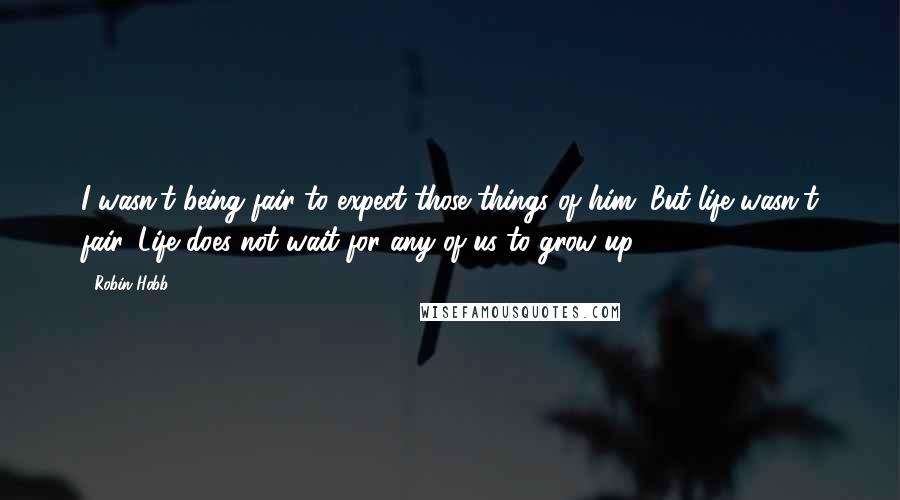 Robin Hobb Quotes: I wasn't being fair to expect those things of him. But life wasn't fair. Life does not wait for any of us to grow up.