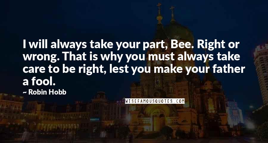 Robin Hobb Quotes: I will always take your part, Bee. Right or wrong. That is why you must always take care to be right, lest you make your father a fool.