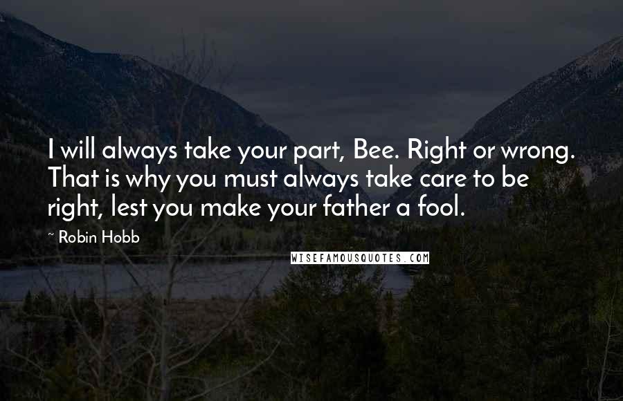 Robin Hobb Quotes: I will always take your part, Bee. Right or wrong. That is why you must always take care to be right, lest you make your father a fool.