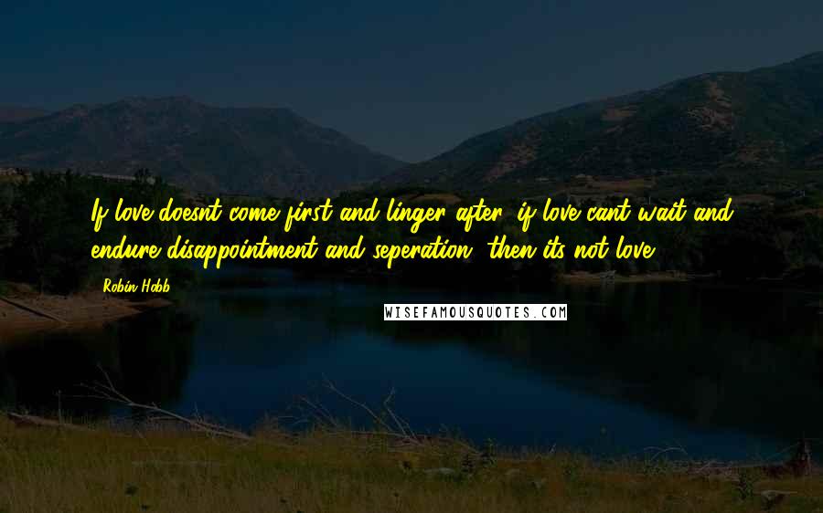 Robin Hobb Quotes: If love doesnt come first and linger after, if love cant wait and endure disappointment and seperation, then its not love.