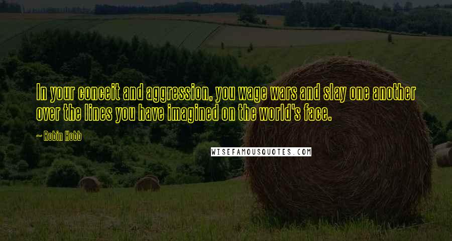 Robin Hobb Quotes: In your conceit and aggression, you wage wars and slay one another over the lines you have imagined on the world's face.
