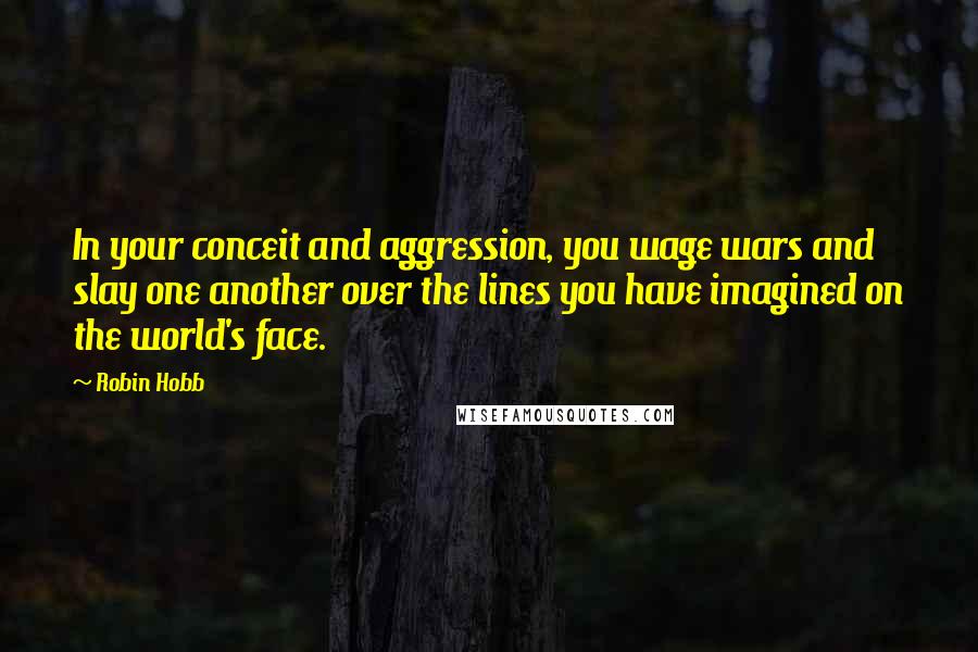 Robin Hobb Quotes: In your conceit and aggression, you wage wars and slay one another over the lines you have imagined on the world's face.