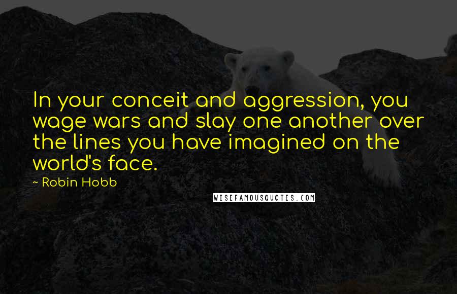 Robin Hobb Quotes: In your conceit and aggression, you wage wars and slay one another over the lines you have imagined on the world's face.