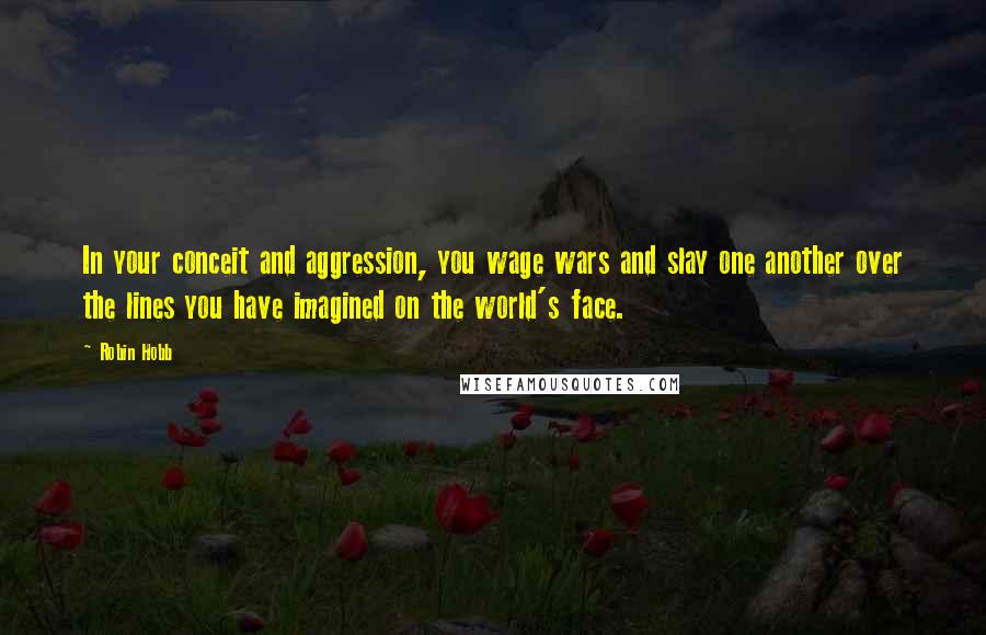 Robin Hobb Quotes: In your conceit and aggression, you wage wars and slay one another over the lines you have imagined on the world's face.