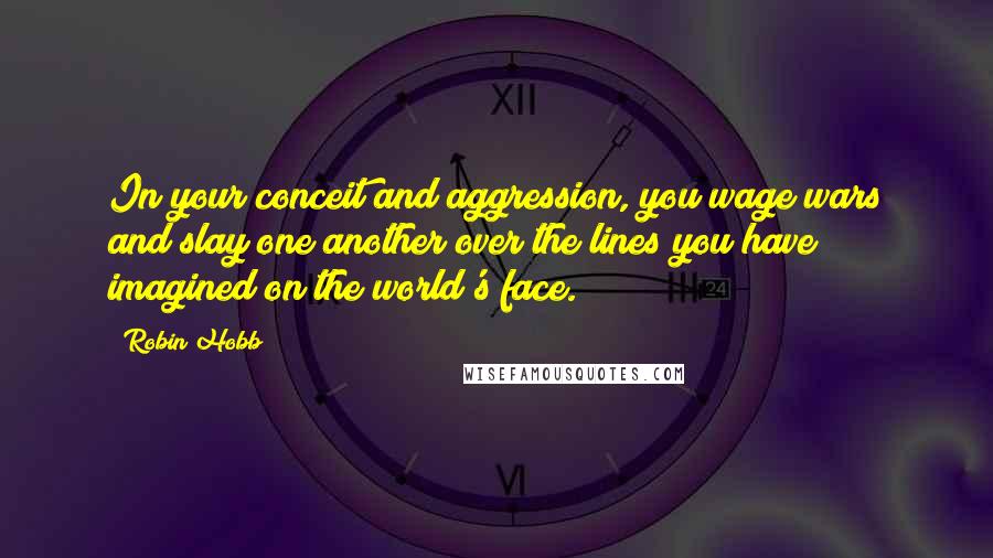 Robin Hobb Quotes: In your conceit and aggression, you wage wars and slay one another over the lines you have imagined on the world's face.