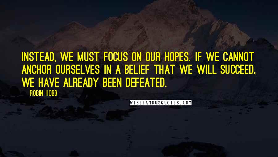 Robin Hobb Quotes: Instead, we must focus on our hopes. If we cannot anchor ourselves in a belief that we will succeed, we have already been defeated.