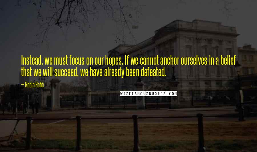 Robin Hobb Quotes: Instead, we must focus on our hopes. If we cannot anchor ourselves in a belief that we will succeed, we have already been defeated.