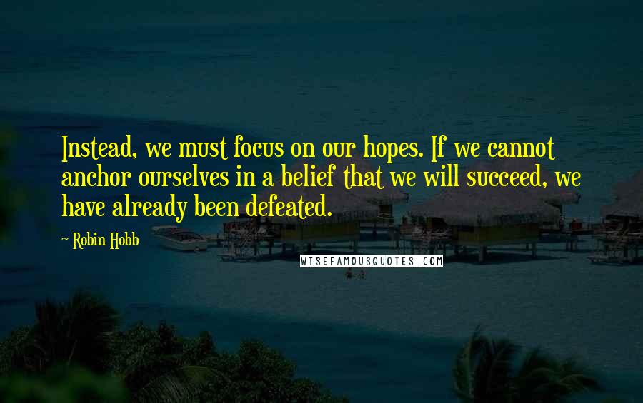 Robin Hobb Quotes: Instead, we must focus on our hopes. If we cannot anchor ourselves in a belief that we will succeed, we have already been defeated.