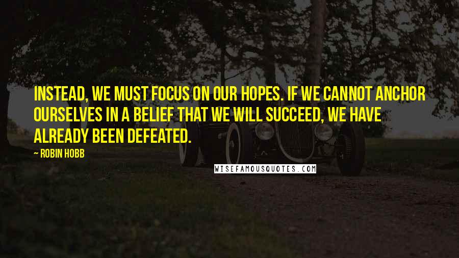 Robin Hobb Quotes: Instead, we must focus on our hopes. If we cannot anchor ourselves in a belief that we will succeed, we have already been defeated.