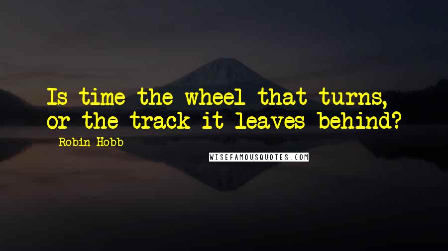 Robin Hobb Quotes: Is time the wheel that turns, or the track it leaves behind?
