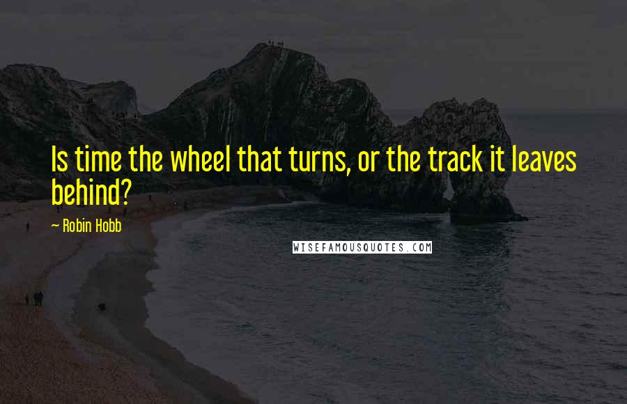 Robin Hobb Quotes: Is time the wheel that turns, or the track it leaves behind?