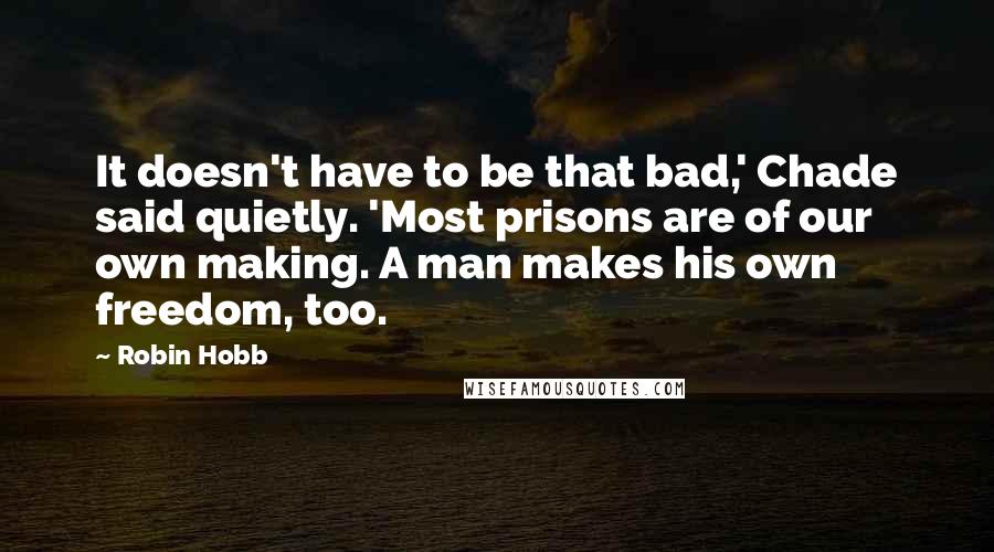 Robin Hobb Quotes: It doesn't have to be that bad,' Chade said quietly. 'Most prisons are of our own making. A man makes his own freedom, too.