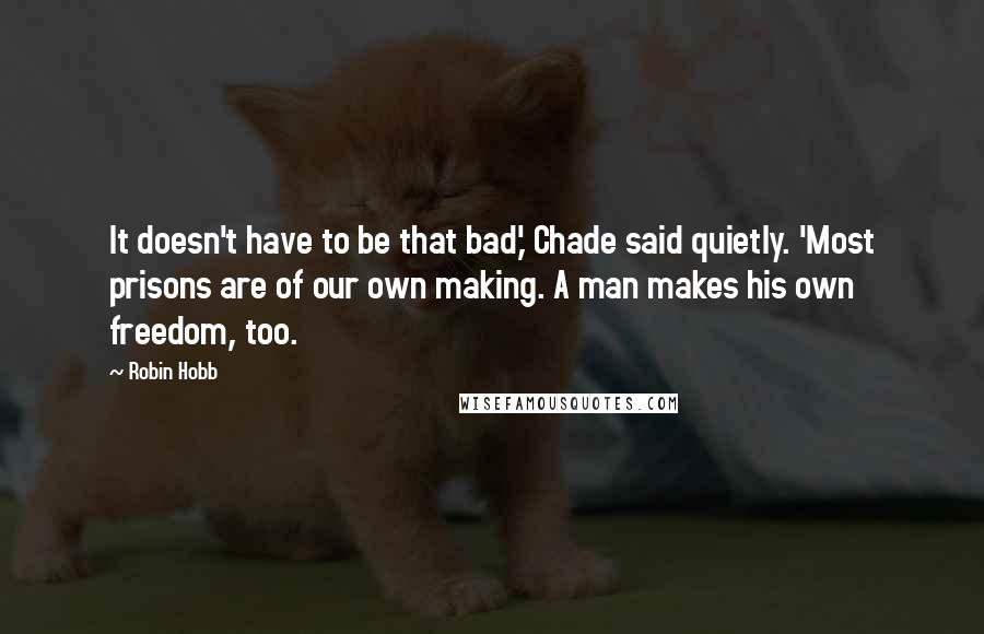 Robin Hobb Quotes: It doesn't have to be that bad,' Chade said quietly. 'Most prisons are of our own making. A man makes his own freedom, too.