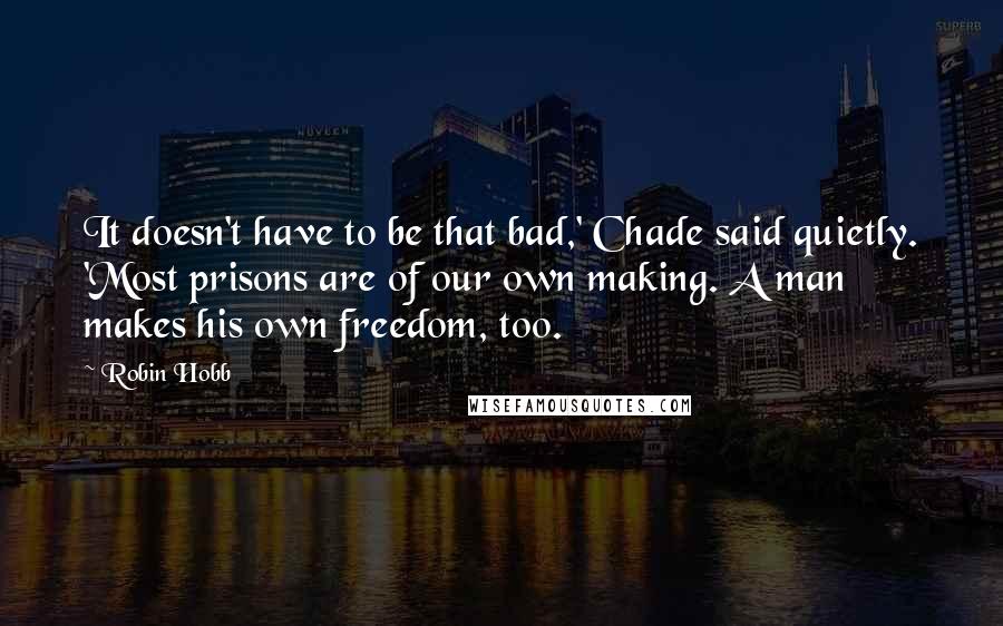 Robin Hobb Quotes: It doesn't have to be that bad,' Chade said quietly. 'Most prisons are of our own making. A man makes his own freedom, too.