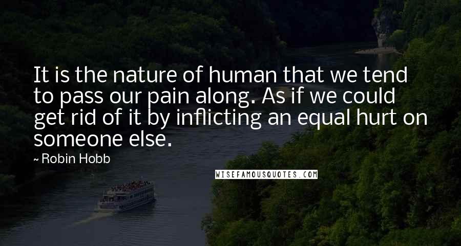 Robin Hobb Quotes: It is the nature of human that we tend to pass our pain along. As if we could get rid of it by inflicting an equal hurt on someone else.