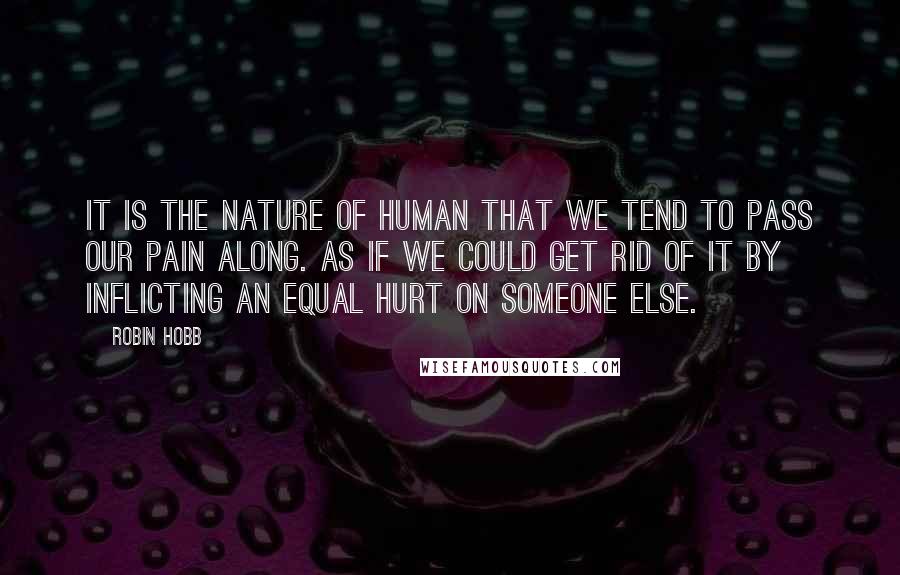 Robin Hobb Quotes: It is the nature of human that we tend to pass our pain along. As if we could get rid of it by inflicting an equal hurt on someone else.