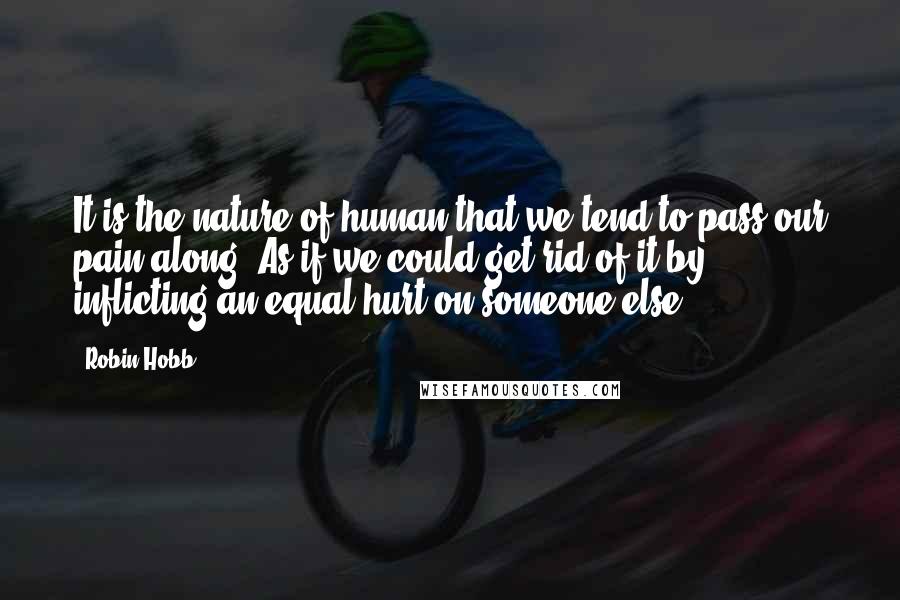 Robin Hobb Quotes: It is the nature of human that we tend to pass our pain along. As if we could get rid of it by inflicting an equal hurt on someone else.