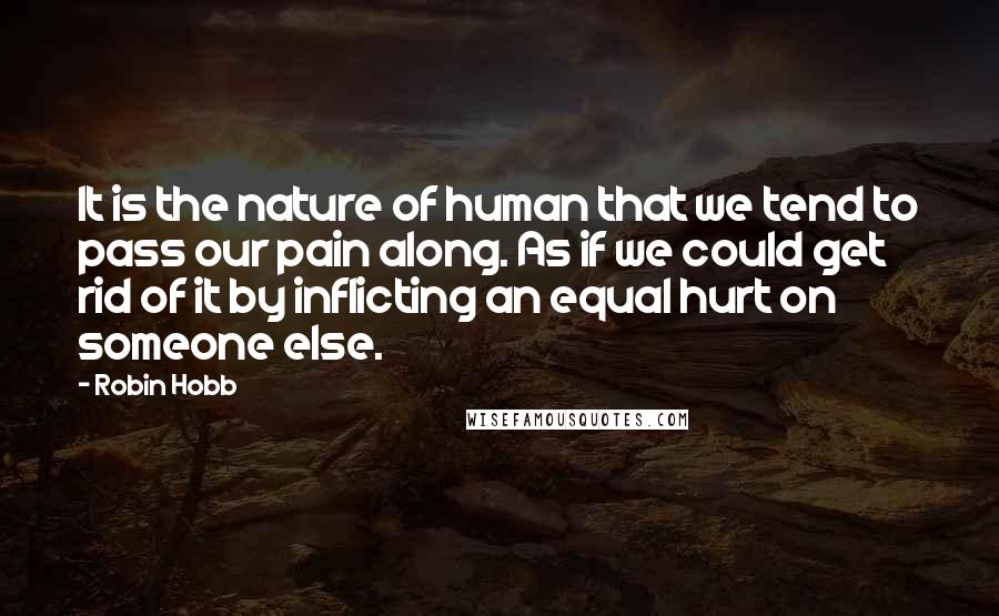 Robin Hobb Quotes: It is the nature of human that we tend to pass our pain along. As if we could get rid of it by inflicting an equal hurt on someone else.