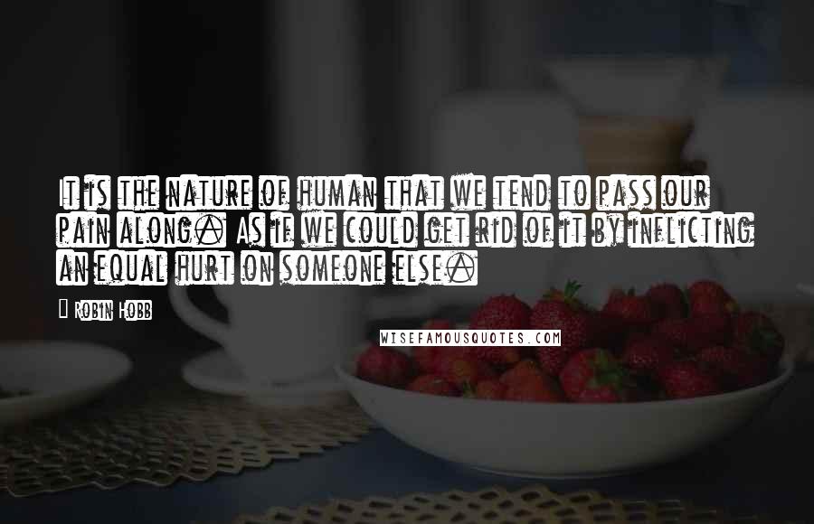 Robin Hobb Quotes: It is the nature of human that we tend to pass our pain along. As if we could get rid of it by inflicting an equal hurt on someone else.