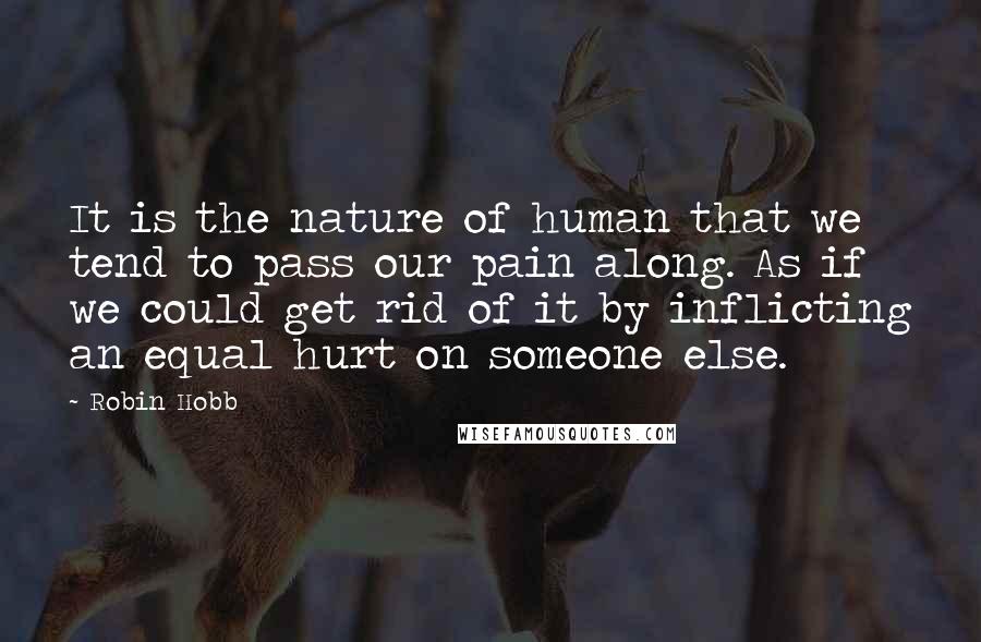 Robin Hobb Quotes: It is the nature of human that we tend to pass our pain along. As if we could get rid of it by inflicting an equal hurt on someone else.