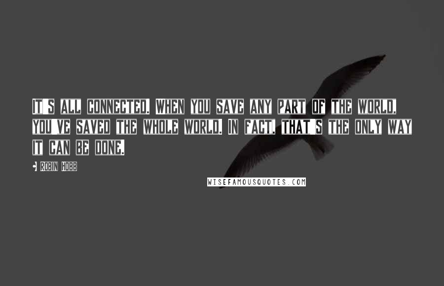 Robin Hobb Quotes: It's all connected. When you save any part of the world, you've saved the whole world. In fact, that's the only way it can be done.