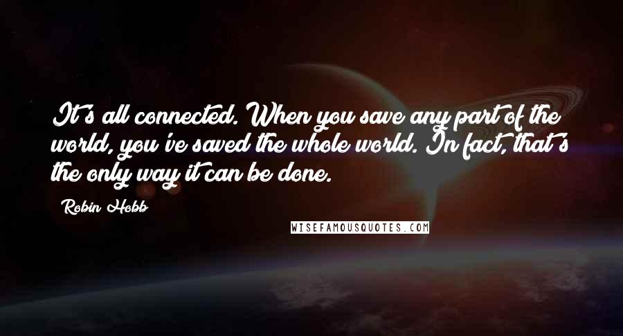 Robin Hobb Quotes: It's all connected. When you save any part of the world, you've saved the whole world. In fact, that's the only way it can be done.