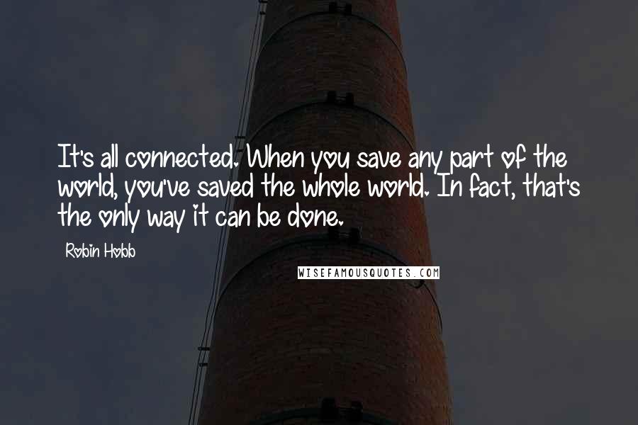 Robin Hobb Quotes: It's all connected. When you save any part of the world, you've saved the whole world. In fact, that's the only way it can be done.