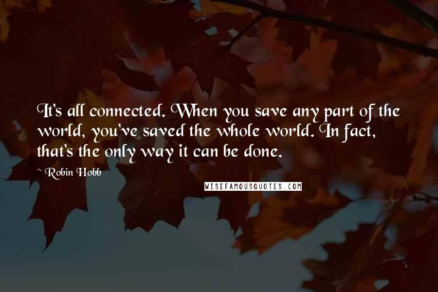 Robin Hobb Quotes: It's all connected. When you save any part of the world, you've saved the whole world. In fact, that's the only way it can be done.