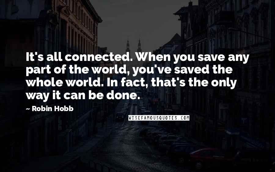 Robin Hobb Quotes: It's all connected. When you save any part of the world, you've saved the whole world. In fact, that's the only way it can be done.