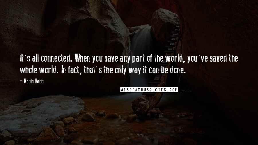 Robin Hobb Quotes: It's all connected. When you save any part of the world, you've saved the whole world. In fact, that's the only way it can be done.